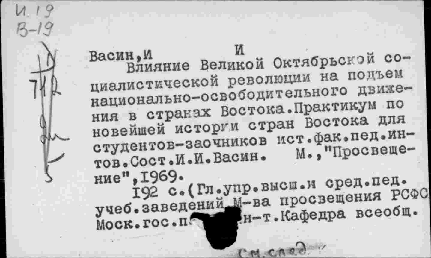 ﻿И I? 6-/5
Васин ,1/1	И
Влияние Великой Октябрьской социалистической революции на подъем национально-освободительного движения в странах Востока.Практикум по новейшей истории стран Востока для студентов-заочников ист.фак.пед•ин-тов. Сост.И.И. Васин. М. ,"Просвеще-
ние’’,1969.
192 с.(Гл.упр.высш.и сред.пед.
- --------[й^-ва просвещения РСФС
н-т.Кафедра всеобщ.
учеб.заведени Моск. гос. п^|